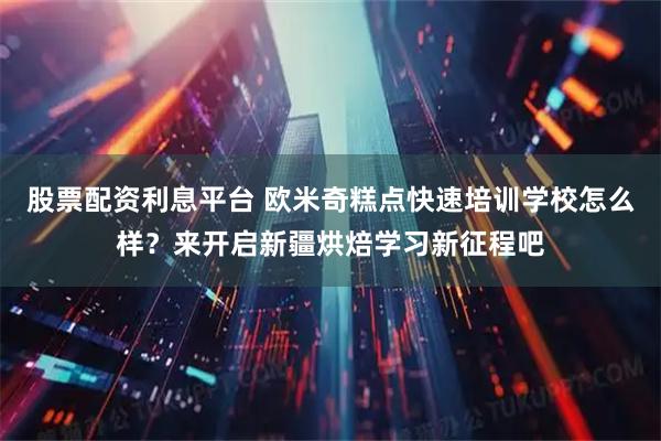 股票配资利息平台 欧米奇糕点快速培训学校怎么样？来开启新疆烘焙学习新征程吧