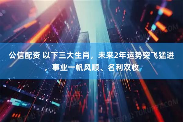 公信配资 以下三大生肖，未来2年运势突飞猛进，事业一帆风顺、名利双收