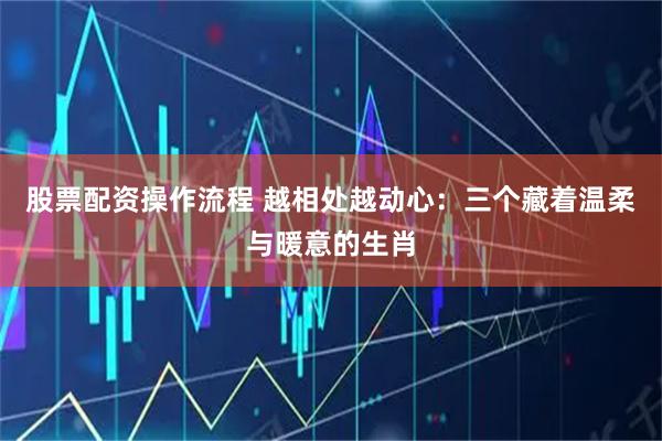 股票配资操作流程 越相处越动心：三个藏着温柔与暖意的生肖