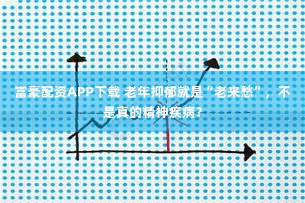 富豪配资APP下载 老年抑郁就是“老来愁”，不是真的精神疾病？