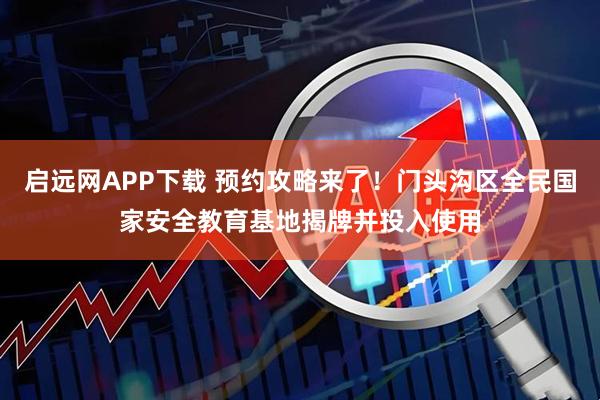 启远网APP下载 预约攻略来了！门头沟区全民国家安全教育基地揭牌并投入使用