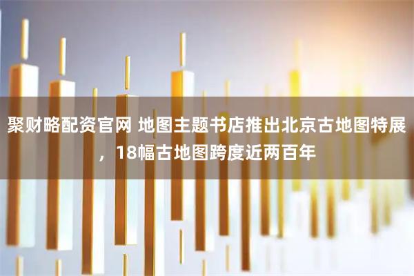 聚财略配资官网 地图主题书店推出北京古地图特展，18幅古地图跨度近两百年