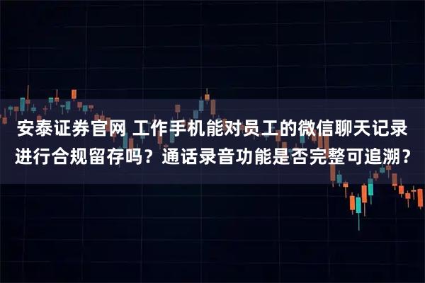 安泰证券官网 工作手机能对员工的微信聊天记录进行合规留存吗？通话录音功能是否完整可追溯？