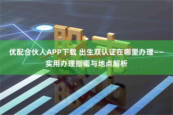 优配合伙人APP下载 出生双认证在哪里办理——实用办理指南与地点解析