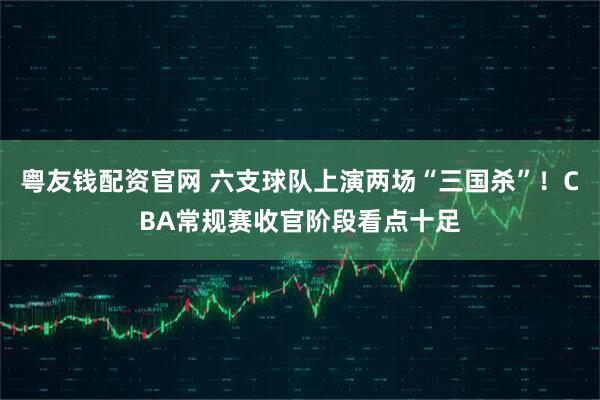 粤友钱配资官网 六支球队上演两场“三国杀”！CBA常规赛收官阶段看点十足