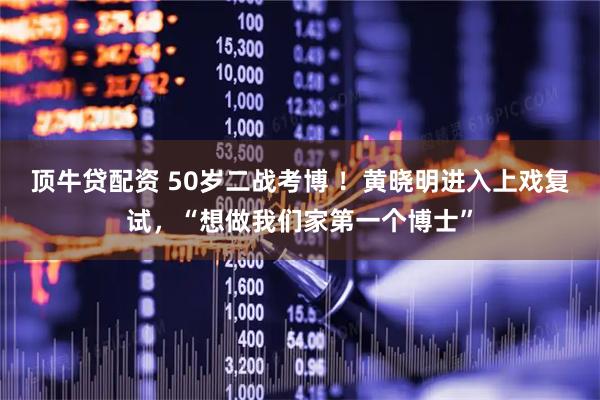 顶牛贷配资 50岁二战考博 ！黄晓明进入上戏复试，“想做我们家第一个博士”