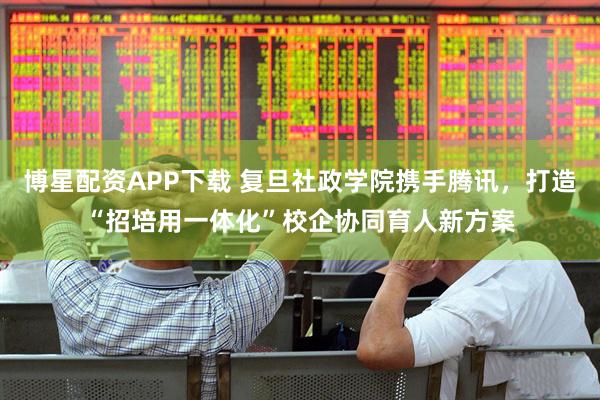 博星配资APP下载 复旦社政学院携手腾讯，打造“招培用一体化”校企协同育人新方案