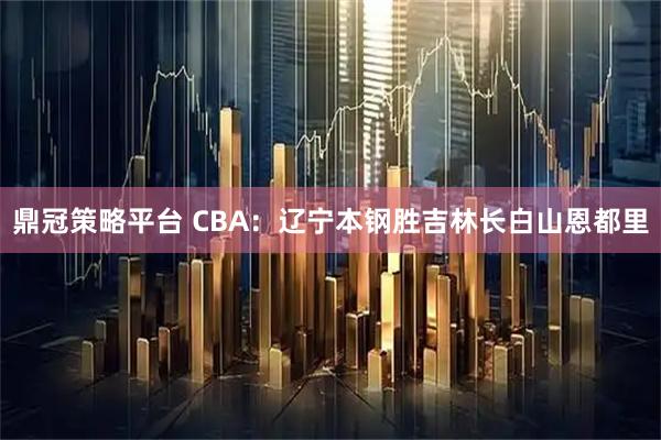 鼎冠策略平台 CBA：辽宁本钢胜吉林长白山恩都里