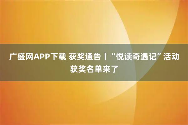 广盛网APP下载 获奖通告丨“悦读奇遇记”活动获奖名单来了