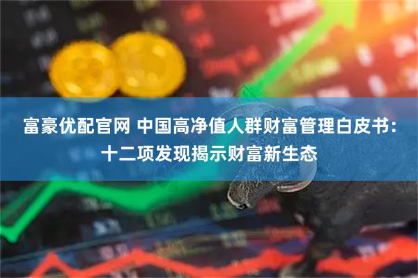 富豪优配官网 中国高净值人群财富管理白皮书：十二项发现揭示财富新生态
