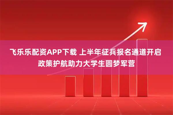 飞乐乐配资APP下载 上半年征兵报名通道开启 政策护航助力大学生圆梦军营
