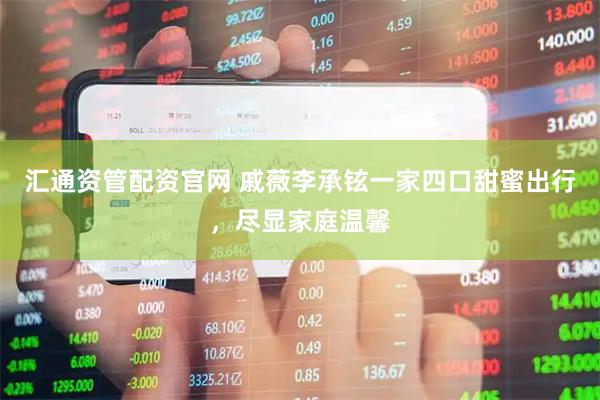汇通资管配资官网 戚薇李承铉一家四口甜蜜出行，尽显家庭温馨