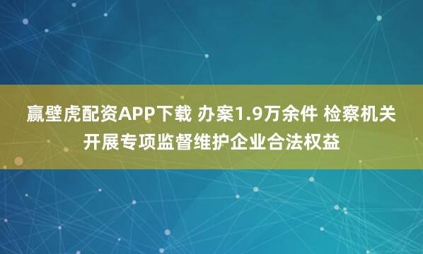 赢壁虎配资APP下载 办案1.9万余件 检察机关开展专项监督维护企业合法权益